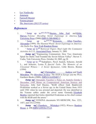 194
• Lev Vasilevsky
• Amerasia
• Farewell Dossier
• Venona project
• The Americans (2013 TV series)
References
1. ^ Jump up to:a b c d e f g
Haynes, John Earl, and Klehr,
Harvey, Venona: Decoding Soviet Espionage in America, Yale
University Press (2000) ISBN 0-300-08462-5
2. ^ Jump up to:a b c d e
Weinstein, Allen; Vassiliev,
Alexander (1999). The Haunted Wood: Soviet Espionage in America-
-the Stalin Era. New York:Random House.
3. ^ Jump up to:a b
Retrieved Papers Shed Light On Communist
Activities In U.S., Associated Press, January 31, 2001
4. Jump up^ "Engineering Communism: How Two Americans
Spied for Stalin And Founded the Soviet Silicon Valley". Steven T.
Usdin, Yale University Press. October 10, 2005, pg 28
5. ^ Jump up to: a b
Sudoplatov, Pavel Anatoli, Schecter, Jerrold
L., and Schecter, Leona P., Special Tasks: The Memoirs of an
Unwanted Witness — A Soviet Spymaster, Little Brown, Boston
(1994)
6. Jump up^ Christopher Andrew and Vasili
Mitrokhin, The Mitrokhin Archive: The KGB in Europe and the West,
Gardners Books (2000), ISBN 0-14-028487-7
7. Jump up^ Alexander Vassiliev’s Notes on Anatoly Gorsky’s
December 1948 Memo on Compromised American Sources and
Networks; John Earl Haynes, “KGB officer Gaik Badelovich
Ovakimian worked as a Soviet spy in the United States from 1933
until 1941 when he was arrested and deported. He was identified in
the Venona cables under the cover name Gennady. Elizabeth
Bentley reported that Golos identified Ovakimian as his chief contact
with the KGB until the arrest.”
8. Jump up^ VENONA documents NY-MOSCOW, Nos. 1221,
1457, and 1512 (1944)
9. Jump up^ Chambers, Whittaker (1952). Witness. Random
House. p. 498.ISBN 0-89526-571-0.
 