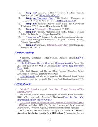 195
10. Jump up^ Suvorov, Viktor, Icebreaker, London: Hamish
Hamilton Ltd. (1990),ISBN 0-241-12622-3
11. Jump up^ Tanenhaus, Sam (1998). Whittaker Chambers: a
biography. New York: Random House. ISBN 0-375-75145-9.
12. Jump up^ Retrieved Papers Shed Light On Communist
Activities In U.S., Associated Press, January 31, 2001
13. Jump up^ Cooperation, Time, August 19, 1957
14. Jump up^ Feklisov, Aleksandr, and Kostin, Sergei, The Man
Behind the Rosenbergs, Enigma Books (2001)
15. ^ Jump up to:a b
Schecter, Jerrold and Leona, Sacred Secrets:
How Soviet Intelligence Operations Changed American History,
Potomac Books (2002)
16. Jump up^ Spartacus. "Internal Security Act". schoolnet.co.uk.
Retrieved2011-04-11.
Further reading
• Chambers, Whittaker (1952). Witness. Random House. ISBN 0-
89526-571-0.
• John Earl Haynes, Harvey Klehr, and Alexander Vassiliev, Spies: The
Rise and Fall of the KGB in America (New Haven: Yale University
Press, 2009)
• John Earl Haynes and Harvey Klehr, Venona: Decoding Soviet
Espionage in America, Yale University Press
• Allen Weinstein and Alexander Vassiliev, The Haunted Wood: Soviet
Espionage in America--the Stalin Era (New York: Random House, 1999)
External links
• Soviet Technospies from the Dean Peter Krogh Foreign Affairs
Digital Archives
• For new evidence on Soviet espionage in the United States, see former
KGB officer Alexander Vassiliev's Notebooks From the Cold War
International History Project (CWIHP)
• V.I. Lenin, Terms of Admission into Communist International, (July
1920) First published 1921, The Second Congress of the Communist
International, Verbatum Report, Communist International, Petrograd
• Office of the National Counterintelligence Executive. CI Reader:
American Revolution into the New Millennium A Counterintelligence
 