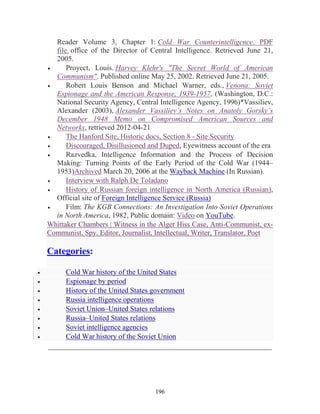 196
Reader Volume 3, Chapter 1: Cold War Counterintelligence. PDF
file. office of the Director of Central Intelligence. Retrieved June 21,
2005.
• Proyect, Louis. Harvey Klehr's "The Secret World of American
Communism". Published online May 25, 2002. Retrieved June 21, 2005.
• Robert Louis Benson and Michael Warner, eds., Venona: Soviet
Espionage and the American Response, 1939-1957, (Washington, D.C.:
National Security Agency, Central Intelligence Agency, 1996)*Vassiliev,
Alexander (2003), Alexander Vassiliev’s Notes on Anatoly Gorsky’s
December 1948 Memo on Compromised American Sources and
Networks, retrieved 2012-04-21
• The Hanford Site, Historic docs, Section 8 - Site Security
• Discouraged, Disillusioned and Duped, Eyewitness account of the era
• Razvedka, Intelligence Information and the Process of Decision
Making: Turning Points of the Early Period of the Cold War (1944–
1953)Archived March 20, 2006 at the Wayback Machine (In Russian).
• Interview with Ralph De Toladano
• History of Russian foreign intelligence in North America (Russian),
Official site of Foreign Intelligence Service (Russia)
• Film: The KGB Connections: An Investigation Into Soviet Operations
in North America, 1982, Public domain: Video on YouTube.
Whittaker Chambers | Witness in the Alger Hiss Case, Anti-Communist, ex-
Communist, Spy, Editor, Journalist, Intellectual, Writer, Translator, Poet
Categories:
• Cold War history of the United States
• Espionage by period
• History of the United States government
• Russia intelligence operations
• Soviet Union–United States relations
• Russia–United States relations
• Soviet intelligence agencies
• Cold War history of the Soviet Union
_____________________________________________________________
 