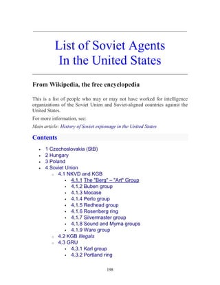 198
_____________________________________________________________
List of Soviet Agents
In the United States
________________________________________________
From Wikipedia, the free encyclopedia
This is a list of people who may or may not have worked for intelligence
organizations of the Soviet Union and Soviet-aligned countries against the
United States.
For more information, see:
Main article: History of Soviet espionage in the United States
Contents
• 1 Czechoslovakia (StB)
• 2 Hungary
• 3 Poland
• 4 Soviet Union
o 4.1 NKVD and KGB
4.1.1 The "Berg" – "Art" Group
4.1.2 Buben group
4.1.3 Mocase
4.1.4 Perlo group
4.1.5 Redhead group
4.1.6 Rosenberg ring
4.1.7 Silvermaster group
4.1.8 Sound and Myrna groups
4.1.9 Ware group
o 4.2 KGB Illegals
o 4.3 GRU
4.3.1 Karl group
4.3.2 Portland ring
 