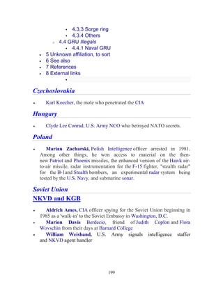 199
4.3.3 Sorge ring
4.3.4 Others
o 4.4 GRU Illegals
4.4.1 Naval GRU
• 5 Unknown affiliation, to sort
• 6 See also
• 7 References
• 8 External links
Czechoslovakia
• Karl Koecher, the mole who penetrated the CIA
Hungary
• Clyde Lee Conrad, U.S. Army NCO who betrayed NATO secrets.
Poland
• Marian Zacharski, Polish Intelligence officer arrested in 1981.
Among other things, he won access to material on the then-
new Patriot and Phoenix missiles, the enhanced version of the Hawk air-
to-air missile, radar instrumentation for the F-15 fighter, "stealth radar"
for the B-1and Stealth bombers, an experimental radar system being
tested by the U.S. Navy, and submarine sonar.
Soviet Union
NKVD and KGB
• Aldrich Ames, CIA officer spying for the Soviet Union beginning in
1985 as a 'walk-in' to the Soviet Embassy in Washington, D.C.
• Marion Davis Berdecio, friend of Judith Coplon and Flora
Wovschin from their days at Barnard College
• William Weisband, U.S. Army signals intelligence staffer
and NKVD agent handler
 