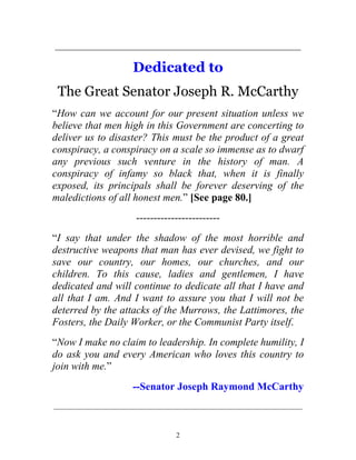 2
_______________________________________________
Dedicated to
The Great Senator Joseph R. McCarthy
“How can we account for our present situation unless we
believe that men high in this Government are concerting to
deliver us to disaster? This must be the product of a great
conspiracy, a conspiracy on a scale so immense as to dwarf
any previous such venture in the history of man. A
conspiracy of infamy so black that, when it is finally
exposed, its principals shall be forever deserving of the
maledictions of all honest men.” [See page 80.]
------------------------
“I say that under the shadow of the most horrible and
destructive weapons that man has ever devised, we fight to
save our country, our homes, our churches, and our
children. To this cause, ladies and gentlemen, I have
dedicated and will continue to dedicate all that I have and
all that I am. And I want to assure you that I will not be
deterred by the attacks of the Murrows, the Lattimores, the
Fosters, the Daily Worker, or the Communist Party itself.
“Now I make no claim to leadership. In complete humility, I
do ask you and every American who loves this country to
join with me.”
--Senator Joseph Raymond McCarthy
_____________________________________________________________
 