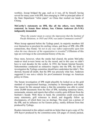 20
worthies. Jessup bridged the gap, such as it was, all by himself, having
served for many years with IPR, then emerging in 1949 as principal editor of
the State Department “white paper” on China that washed our hands of
Chiang.
McCarthy’s statements on IPR, like all the others, were bitterly
contested. In Senate floor debate, Sen. Clinton Anderson (D.-N.M.)
indignantly demanded:
“Does the senator mean to convey the impression that the Institute of
Pacific Relations, in 1935 and 1936, was under Communist control?”
When Jessup appeared before the Tydings panel, its majority members fell
over themselves to proclaim his sterling virtues, and those of IPR. (His IPR
connections, they found, “do not in any way reflect unfavorably upon him
when the true character of the organization is revealed.”) Effusions of this
type are writ large in the conventional history of the era.
Once more, however, when the smoke had cleared, the points McCarthy
made-or tried to-were borne out by the record, and in this case we didn’t
have to wait decades for the verdict. In 1952, the Senate Internal Security
Subcommittee conducted an exhaustive inquiry into the IPR, the kind of
investigation the Tydings committee should have undertaken but didn’t. This
showed, beyond all doubt, that the IPR was precisely what Sen. Anderson
suggested it was not-a vehicle for pro-Communist leverage on American
policy in China.
The Senate investigation of IPR might plausibly be looked on as the gold
standard of congressional hearings, exemplary in thoroughness and depth.
One reason for this unusual status is that the committee was able to corral
some 20,000 documents from the files of IPR, including numerous letters,
memoranda, minutes and reports that reflect a reality quite different from the
Institute’s facade. With these in hand, the committee could cross-check
many statements, grill witnesses in detail, and doggedly follow up
discrepancies, of which there was no shortage. The result was a picture of
the IPR, and its influence on Far Eastern policy, starkly different from that
produced by Tydings.
Readers interested in this subject could do no better than to get a copy of The
IPR Report produced by the committee-some 226 pages of closely packed,
 