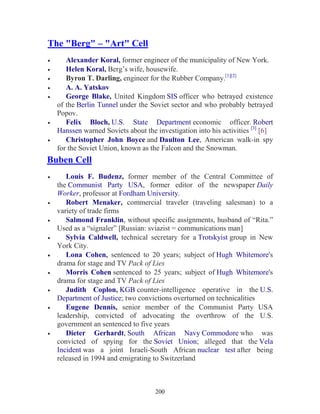 200
The "Berg" – "Art" Cell
• Alexander Koral, former engineer of the municipality of New York.
• Helen Koral, Berg’s wife, housewife.
• Byron T. Darling, engineer for the Rubber Company.[1][2]
• A. A. Yatskov
• George Blake, United Kingdom SIS officer who betrayed existence
of the Berlin Tunnel under the Soviet sector and who probably betrayed
Popov.
• Felix Bloch, U.S. State Department economic officer. Robert
Hanssen warned Soviets about the investigation into his activities [3]
[6]
• Christopher John Boyce and Daulton Lee, American walk-in spy
for the Soviet Union, known as the Falcon and the Snowman.
Buben Cell
• Louis F. Budenz, former member of the Central Committee of
the Communist Party USA, former editor of the newspaper Daily
Worker, professor at Fordham University.
• Robert Menaker, commercial traveler (traveling salesman) to a
variety of trade firms
• Salmond Franklin, without specific assignments, husband of “Rita.”
Used as a “signaler” [Russian: sviazist = communications man]
• Sylvia Caldwell, technical secretary for a Trotskyist group in New
York City.
• Lona Cohen, sentenced to 20 years; subject of Hugh Whitemore's
drama for stage and TV Pack of Lies
• Morris Cohen sentenced to 25 years; subject of Hugh Whitemore's
drama for stage and TV Pack of Lies
• Judith Coplon, KGB counter-intelligence operative in the U.S.
Department of Justice; two convictions overturned on technicalities
• Eugene Dennis, senior member of the Communist Party USA
leadership, convicted of advocating the overthrow of the U.S.
government an sentenced to five years
• Dieter Gerhardt, South African Navy Commodore who was
convicted of spying for the Soviet Union; alleged that the Vela
Incident was a joint Israeli-South African nuclear test after being
released in 1994 and emigrating to Switzerland
 