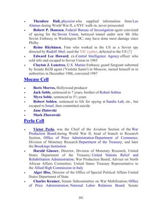 201
• Theodore Hall, physicist who supplied information from Los
Alamos during World War II, a NYC walk-in, never prosecuted
• Robert P. Hanssen, Federal Bureau of Investigation agent convicted
of spying for the Soviet Union, betrayed tunnel under new Mt Alto
Soviet Embassy in Washington DC; may have done most damage since
Philby
• Reino Häyhänen, Finn who worked in the US as a Soviet spy
directed by Rudolf Abel, used the VIC cypher, defected to the US [7]
• Edward Lee Howard, ex-Central Intelligence Agency officer who
sold info and escaped to Soviet Union in 1985
• Clayton J. Lonetree, U.S. Marine Embassy guard Sergeant suborned
by female KGB agent ('Violetta Sanni') in Moscow, turned himself in to
authorities in December 1986, convicted 1987
Mocase Cell
• Boris Morros, Hollywood producer
• Jack Soble, sentenced to 7 years, brother of Robert Soblen
• Myra Soble, sentenced to 5½ years
• Robert Soblen, sentenced to life for spying at Sandia Lab, etc., but
escaped to Israel, then committed suicide
• Jane Zlatovski
• Mark Zborowski
Perlo Cell
• Victor Perlo, was the Chief of the Aviation Section of the War
Production Board during World War II; head of branch in Research
Section, Office of Price Administration Department of Commerce;
Division of Monetary Research Department of the Treasury; and later
the Brookings Institution
• Harold Glasser, Director, Division of Monetary Research, United
States Department of the Treasury; United Nations Relief and
Rehabilitation Administration; War Production Board; Adviser on North
African Affairs Committee; United States Treasury Representative to
the Allied High Commission in Italy
• Alger Hiss, Director of the Office of Special Political Affairs United
States Department of State
• Charles Kramer, Senate Subcommittee on War Mobilization; Office
of Price Administration; National Labor Relations Board; Senate
 