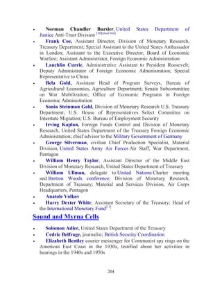 204
• Norman Chandler Bursler, United States Department of
Justice Anti-Trust Division [10][dead link]
• Frank Coe, Assistant Director, Division of Monetary Research,
Treasury Department; Special Assistant to the United States Ambassador
in London; Assistant to the Executive Director, Board of Economic
Warfare; Assistant Administrator, Foreign Economic Administration
• Lauchlin Currie, Administrative Assistant to President Roosevelt;
Deputy Administrator of Foreign Economic Administration; Special
Representative to China
• Bela Gold, Assistant Head of Program Surveys, Bureau of
Agricultural Economics, Agriculture Department; Senate Subcommittee
on War Mobilization; Office of Economic Programs in Foreign
Economic Administration
• Sonia Steinman Gold, Division of Monetary Research U.S. Treasury
Department; U.S. House of Representatives Select Committee on
Interstate Migration; U.S. Bureau of Employment Security
• Irving Kaplan, Foreign Funds Control and Division of Monetary
Research, United States Department of the Treasury Foreign Economic
Administration; chief advisor to the Military Government of Germany
• George Silverman, civilian Chief Production Specialist, Material
Division, United States Army Air Forces Air Staff, War Department,
Pentagon
• William Henry Taylor, Assistant Director of the Middle East
Division of Monetary Research, United States Department of Treasury
• William Ullman, delegate to United Nations Charter meeting
and Bretton Woods conference; Division of Monetary Research,
Department of Treasury; Material and Services Division, Air Corps
Headquarters, Pentagon
• Anatole Volkov
• Harry Dexter White, Assistant Secretary of the Treasury; Head of
the International Monetary Fund[11]
Sound and Myrna Cells
• Solomon Adler, United States Department of the Treasury
• Cedric Belfrage, journalist; British Security Coordination
• Elizabeth Bentley courier messenger for Communist spy rings on the
American East Coast in the 1930s, testified about her activities in
hearings in the 1940s and 1950s
 