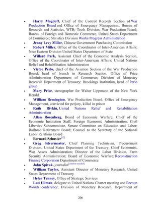206
• Harry Magdoff, Chief of the Control Records Section of War
Production Board and Office of Emergency Management; Bureau of
Research and Statistics, WTB; Tools Division, War Production Board;
Bureau of Foreign and Domestic Commerce, United States Department
of Commerce; Statistics Division Works Progress Administration
• Jenny Levy Miller, Chinese Government Purchasing Commission
• Robert Miller, Office of the Coordinator of Inter-American Affairs;
Near Eastern Division United States Department of State
• Willard Park, Assistant Chief of the Economic Analysis Section,
Office of the Coordinator of Inter-American Affairs; United Nations
Relief and Rehabilitation Administration
• Victor Perlo, chief of the Aviation Section of the War Production
Board; head of branch in Research Section, Office of Price
Administration Department of Commerce; Division of Monetary
Research Department of Treasury; Brookings Institution, head of Perlo
group
• Mary Price, stenographer for Walter Lippmann of the New York
Herald
• William Remington, War Production Board; Office of Emergency
Management, convicted for perjury, killed in prison
• Ruth Rivkin, United Nations Relief and Rehabilitation
Administration
• Allan Rosenberg, Board of Economic Warfare; Chief of the
Economic Institution Staff, Foreign Economic Administration; Civil
Liberties Subcommittee, Senate Committee on Education and Labor;
Railroad Retirement Board; Counsel to the Secretary of the National
Labor Relations Board
• Bernard Schuster[12]
• Greg Silvermaster, Chief Planning Technician, Procurement
Division, United States Department of the Treasury; Chief Economist,
War Assets Administration; Director of the Labor Division, Farm
Security Administration; Board of Economic Warfare; Reconstruction
Finance Corporation Department of Commerce
• John Spivak, journalist[citation needed]
• William Taylor, Assistant Director of Monetary Research, United
States Department of Treasury
• Helen Tenney, Office of Strategic Services
• Lud Ullman, delegate to United Nations Charter meeting and Bretton
Woods conference; Division of Monetary Research, Department of
 