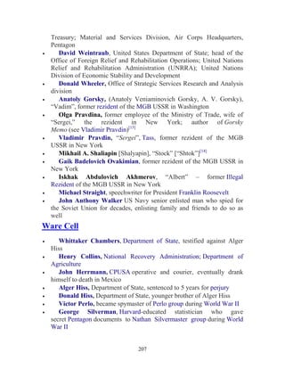 207
Treasury; Material and Services Division, Air Corps Headquarters,
Pentagon
• David Weintraub, United States Department of State; head of the
Office of Foreign Relief and Rehabilitation Operations; United Nations
Relief and Rehabilitation Administration (UNRRA); United Nations
Division of Economic Stability and Development
• Donald Wheeler, Office of Strategic Services Research and Analysis
division
• Anatoly Gorsky, (Anatoly Veniaminovich Gorsky, A. V. Gorsky),
“Vadim”, former rezident of the MGB USSR in Washington
• Olga Pravdina, former employee of the Ministry of Trade, wife of
“Sergei,” the rezident in New York; author of Gorsky
Memo (see Vladimir Pravdin)[13]
• Vladimir Pravdin, “Sergei”, Tass, former rezident of the MGB
USSR in New York
• Mikhail A. Shaliapin [Shalyapin], “Stock” [“Shtok”][14]
• Gaik Badelovich Ovakimian, former rezident of the MGB USSR in
New York
• Iskhak Abdulovich Akhmerov, “Albert” – former Illegal
Rezident of the MGB USSR in New York
• Michael Straight, speechwriter for President Franklin Roosevelt
• John Anthony Walker US Navy senior enlisted man who spied for
the Soviet Union for decades, enlisting family and friends to do so as
well
Ware Cell
• Whittaker Chambers, Department of State, testified against Alger
Hiss
• Henry Collins, National Recovery Administration; Department of
Agriculture
• John Herrmann, CPUSA operative and courier, eventually drank
himself to death in Mexico
• Alger Hiss, Department of State, sentenced to 5 years for perjury
• Donald Hiss, Department of State, younger brother of Alger Hiss
• Victor Perlo, became spymaster of Perlo group during World War II
• George Silverman, Harvard-educated statistician who gave
secret Pentagon documents to Nathan Silvermaster group during World
War II
 