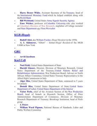208
• Harry Dexter White, Assistant Secretary of the Treasury; head of
the International Monetary Fund which he helped establish along with
theWorld Bank
• Bill Weisband, United States Army Signals Security Agency
• Enos Wicher, professor at Columbia University who also worked
at Columbia's Division of War Research; stepfather of College recruiter
and State Department spy Flora Wovschin
•
KGB Illegals
• Rudolf Abel, aka William Fischer, Illegal Rezident in the 1950s
• A. I. Akhmerov, “Albert” – former Illegal Rezident of the MGB
USSR in New York
•
GRU
• Arvid Jacobson
Karl Cell
• Noel Field, United States Department of State
• Harold Glasser, Director, Division of Monetary Research, United
States Department of the Treasury; United Nations Relief and
Rehabilitation Administration; War Production Board; Adviser on North
African Affairs Committee; United States Treasury Representative to the
Allied High Commission in Italy
• Alger Hiss, United States Department of State, sentenced to 5 years
for perjury
• Donald Hiss, United States Department of State; United States
Department of Labor; United States Department of the Interior
• Victor Perlo, chief of the Aviation Section of the War Production
Board; head of branch in Research Section, Office of Price
Administration Department of Commerce; Division of Monetary
Research Department of Treasury; Brookings Institution, head of Perlo
group
• J. Peters
• William Ward Pigman, National Bureau of Standards; Labor and
Public Welfare Committee
 