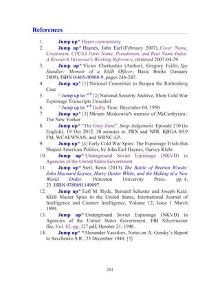 211
References
1. Jump up^ Hayes commentary
2. Jump up^ Haynes, John Earl (February 2007), Cover Name,
Cryptonym, CPUSA Party Name, Pseudonym, and Real Name Index:
A Research Historian's Working Reference, retrieved 2007-04-29
3. Jump up^ Victor Cherkashin (Author), Gregory Feifer, Spy
Handler: Memoir of a KGB Officer, Basic Books (January
2005), ISBN 0-465-00968-9, pages 246-247.
4. Jump up^ [1] National Committee to Reopen the Rothenberg
Case
5. ^ Jump up to: a b
[2] National Security Archive, More Cold War
Espionage Transcripts Unsealed
6. ^ Jump up to: a b
Guilty Time: December 04, 1950
7. Jump up^ [3] Miriam Moskowitz's memoir of McCarthyism :
The New Yorker
8. Jump up^ "The Grey Zone". Snap Judgement. Episode 210 (in
English). 19 Oct 2012. 30 minutes in. PRX and NPR. KBGA 89.9
FM, WCAI/WNAN, and WRNC-LP.
9. Jump up^ [4] Early Cold War Spies: The Espionage Trials that
Shaped American Politics, by John Earl Haynes, Harvey Klehr
10. Jump up^ Underground Soviet Espionage (NKVD) in
Agencies of the United States Government
11. Jump up^ Steil, Benn (2013). The Battle of Bretton Woods:
John Maynard Keynes, Harry Dexter White, and the Making of a New
World Order. Princeton University Press. pp. 4,
23. ISBN 9780691149097.
12. Jump up^ Earl M. Hyde, Bernard Schuster and Joseph Katz:
KGB Master Spies in the United States, International Journal of
Intelligence and Counter Intelligence, Volume 12, Issue 1 March
1999.
13. Jump up^ Underground Soviet Espionage (NKVD) in
Agencies of the United States Government, FBI Silvermaster
file, Vol. 82, pg. 327 pdf, October 21, 1946.
14. Jump up^ *Alexander Vassiliev, Notes on A. Gorsky’s Report
to Savchenko S.R., 23 December 1949. [5]
 