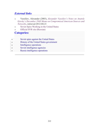 212
External links
• Vassiliev, Alexander (2003), Alexander Vassiliev’s Notes on Anatoly
Gorsky’s December 1948 Memo on Compromised American Sources and
Networks, retrieved 2012-04-21
• Soviet Spies Working in the United States
• Official SVR site (Russian)
Categories:
• Soviet spies against the United States
• History of the United States government
• Intelligence operations
• Soviet intelligence agencies
• Russia intelligence operations
_____________________________________________________________
 