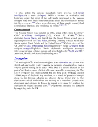 216
To what extent the various individuals were involved with Soviet
intelligence is a topic of dispute. While a number of academics and
historians assert that most of the individuals mentioned in the Venona
decrypts were most likely either clandestine assets and/or contacts of Soviet
intelligence agents,[8][9]
others argue that many of those people probably had
no malicious intentions and committed no crimes.[10][11][12]
Commencement
The Venona Project was initiated in 1943, under orders from the deputy
Chief of Military Intelligence (G-2), Carter W. Clarke.[13]
Clarke
distrusted Joseph Stalin, and feared that the Soviet Union would sign a
separate peace with the Third Reich, allowing Germany to focus its military
forces against Great Britain and the United States.[14]
Code-breakers of the
US Army's Signal Intelligence Service (commonly called Arlington Hall)
analyzed encrypted high-level Soviet diplomatic intelligence messages
intercepted in large volumes during and immediately after World War II by
American, British, and Australian listening posts.[15]
Decryption
This message traffic, which was encrypted with a one-time pad system, was
stored and analyzed in relative secrecy by hundreds of cryptanalysts over a
40-year period starting in the early 1940s. Due to a serious blunder on the
part of the Soviets, some of this traffic was vulnerable to cryptanalysis. The
Soviet company that manufactured the one-time pads produced around
35,000 pages of duplicate key numbers, as a result of pressures brought
about by the German advance on Moscow during World War II. The
duplication—which undermines the security of a one-time system—was
discovered and attempts to lessen its impact were made by sending the
duplicates to widely-separated users.[16]
Despite this, the reuse was detected
by cryptologists in the US.
 
