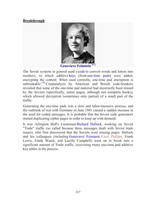 217
Breakthrough
Genevieve Feinstein [17]
The Soviet systems in general used a code to convert words and letters into
numbers, to which additive keys (from one-time pads) were added,
encrypting the content. When used correctly, one-time pad encryption is
unbreakable.[18]
Cryptanalysis by American and British code-breakers
revealed that some of the one-time pad material had incorrectly been reused
by the Soviets (specifically, entire pages, although not complete books),
which allowed decryption (sometimes only partial) of a small part of the
traffic.
Generating the one-time pads was a slow and labor-intensive process, and
the outbreak of war with Germany in June 1941 caused a sudden increase in
the need for coded messages. It is probable that the Soviet code generators
started duplicating cipher pages in order to keep up with demand.
It was Arlington Hall's Lieutenant Richard Hallock, working on Soviet
"Trade" traffic (so called because these messages dealt with Soviet trade
issues), who first discovered that the Soviets were reusing pages. Hallock
and his colleagues (including Genevieve Feinstein, Cecil Phillips, Frank
Lewis, Frank Wanat, and Lucille Campbell) went on to break into a
significant amount of Trade traffic, recovering many one-time pad additive
key tables in the process.
 