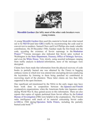 218
Meredith Gardner (far left); most of the other code breakers were
young women.
A young Meredith Gardner then used this material to break into what turned
out to be NKVD (and later GRU) traffic by reconstructing the code used to
convert text to numbers. Samuel Chew and Cecil Phillips also made valuable
contributions. On 20 December 1946, Gardner made the first break into the
code, revealing the existence of Soviet espionage in the Manhattan
Project.[19]
Venona messages also indicated that Soviet spies worked in
Washington in the State Department, Treasury, Office of Strategic Services,
and even the White House. Very slowly, using assorted techniques ranging
from traffic analysis to defector information, more of the messages were
decrypted.
Claims have been made that information from the physical recovery of code
books (a partially burned one was obtained by the Finns) to bugging
embassy rooms in which text was entered into encrypting devices (analyzing
the keystrokes by listening to them being punched in) contributed to
recovering much of the plaintext. These latter claims are less than fully
supported in the open literature.
One significant aid (mentioned by the NSA) in the early stages may have
been work done in cooperation between the Japanese and Finnish
cryptanalysis organizations; when the Americans broke into Japanese codes
during World War II, they gained access to this information. There are also
reports that copies of signals purloined from Soviet offices by the Federal
Bureau of Investigation (FBI) were helpful in the cryptanalysis. The Finnish
radio intelligence sold much of its material concerning Soviet codes
to OSS in 1944 during Operation Stella Polaris, including the partially
burned code book.[20]
 