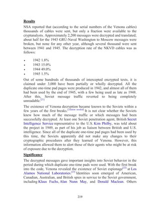 219
Results
NSA reported that (according to the serial numbers of the Venona cables)
thousands of cables were sent, but only a fraction were available to the
cryptanalysts. Approximately 2,200 messages were decrypted and translated;
about half for the 1943 GRU-Naval Washington to Moscow messages were
broken, but none for any other year, although several thousand were sent
between 1941 and 1945. The decryption rate of the NKVD cables was as
follows:
• 1942 1.8%
• 1943 15.0%
• 1944 49.0%
• 1945 1.5%
Out of some hundreds of thousands of intercepted encrypted texts, it is
claimed under 3,000 have been partially or wholly decrypted. All the
duplicate one-time pad pages were produced in 1942, and almost all of them
had been used by the end of 1945, with a few being used as late as 1948.
After this, Soviet message traffic reverted to being completely
unreadable.[21]
The existence of Venona decryption became known to the Soviets within a
few years of the first breaks.[citation needed]
It is not clear whether the Soviets
knew how much of the message traffic or which messages had been
successfully decrypted. At least one Soviet penetration agent, British Secret
Intelligence Service representative to the U.S. Kim Philby, was told about
the project in 1949, as part of his job as liaison between British and U.S.
intelligence. Since all of the duplicate one-time pad pages had been used by
this time, the Soviets apparently did not make any changes to their
cryptographic procedures after they learned of Venona. However, this
information allowed them to alert those of their agents who might be at risk
of exposure due to the decryption.
Significance
The decrypted messages gave important insights into Soviet behavior in the
period during which duplicate one-time pads were used. With the first break
into the code, Venona revealed the existence of Soviet espionage[22]
at Los
Alamos National Laboratories.[23]
Identities soon emerged of American,
Canadian, Australian, and British spies in service to the Soviet government,
including Klaus Fuchs, Alan Nunn May, and Donald Maclean. Others
 