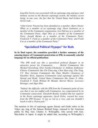 22
Lauchlin Currie was associated with an espionage ring and gave vital
military secrets to the Russian espionage system, the military secret
being, in one case, the fact that the United States had broken the
Soviet code. . . .
“John Carter Vincent has been identified as a member; Harry Dexter
White as a member of an espionage ring; Owen Lattimore as a
member of the Communist organization; Len DeCaux as a member of
the Communist Party; Alger Hiss as a member of the Communist
Party; Joseph Barnes as a member of the Communist Party;
Frederick V. Field as a member of the Communist Party; and Frank
Coe as a member of the Communist Party.”
‘Specialized Political Flypaper’ for Reds
In its final report, the committee provided a further summary of the
amazing degree of Communist penetration at IPR, in unusually colorful
language for an official publication:
“The IPR itself was like a specialized political flypaper in its
attractive power for Communists. . . . British Communists like
Michael Greenberg, Elsie Fairfax-Cholmeley or Anthony Jenkinson;
Chinese Communists like Chi Chao-ting, Chen Han-seng, Chu Tong,
Y.Y. Hsu; German Communists like Hans Moeller (Asiaticus) or
Guenther Stein; Japanese Communists (and espionage agents) like
Saionji and Ozaki; United States Communists like James S. Allen,
Frederick V. Field, William M. Mandel, Harriet Moore, Lawrence
Rosinger, and Alger Hiss.
“Indeed, the difficulty with the IPR from the Communist point of view
was that it was too stuffed with Communists, too compromised by its
Communist connections. Elizabeth Bentley testified that her superior
in the Soviet espionage apparatus, Jacob Golos, warned her away
from the IPR because ‘it was as red as a rose, and you shouldn’t
touch it with a 10-foot pole.’ ”
The mention in this of espionage agents Saionji and Ozaki refers to the
Tokyo spy ring of the famous Richard Sorge, exposed to the American
public by Maj. Gen. Charles A. Willoughby, who served with Gen.
MacArthur in Japan. It might be added that, according to Willoughby’s
 