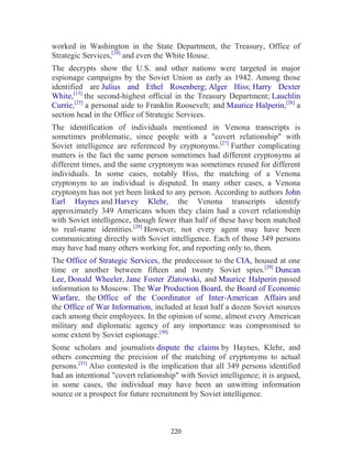 220
worked in Washington in the State Department, the Treasury, Office of
Strategic Services,[24]
and even the White House.
The decrypts show the U.S. and other nations were targeted in major
espionage campaigns by the Soviet Union as early as 1942. Among those
identified are Julius and Ethel Rosenberg; Alger Hiss; Harry Dexter
White,[13]
the second-highest official in the Treasury Department; Lauchlin
Currie,[25]
a personal aide to Franklin Roosevelt; and Maurice Halperin,[26]
a
section head in the Office of Strategic Services.
The identification of individuals mentioned in Venona transcripts is
sometimes problematic, since people with a "covert relationship" with
Soviet intelligence are referenced by cryptonyms.[27]
Further complicating
matters is the fact the same person sometimes had different cryptonyms at
different times, and the same cryptonym was sometimes reused for different
individuals. In some cases, notably Hiss, the matching of a Venona
cryptonym to an individual is disputed. In many other cases, a Venona
cryptonym has not yet been linked to any person. According to authors John
Earl Haynes and Harvey Klehr, the Venona transcripts identify
approximately 349 Americans whom they claim had a covert relationship
with Soviet intelligence, though fewer than half of these have been matched
to real-name identities.[28]
However, not every agent may have been
communicating directly with Soviet intelligence. Each of those 349 persons
may have had many others working for, and reporting only to, them.
The Office of Strategic Services, the predecessor to the CIA, housed at one
time or another between fifteen and twenty Soviet spies.[29]
Duncan
Lee, Donald Wheeler, Jane Foster Zlatowski, and Maurice Halperin passed
information to Moscow. The War Production Board, the Board of Economic
Warfare, the Office of the Coordinator of Inter-American Affairs and
the Office of War Information, included at least half a dozen Soviet sources
each among their employees. In the opinion of some, almost every American
military and diplomatic agency of any importance was compromised to
some extent by Soviet espionage.[30]
Some scholars and journalists dispute the claims by Haynes, Klehr, and
others concerning the precision of the matching of cryptonyms to actual
persons.[31]
Also contested is the implication that all 349 persons identified
had an intentional "covert relationship" with Soviet intelligence; it is argued,
in some cases, the individual may have been an unwitting information
source or a prospect for future recruitment by Soviet intelligence.
 