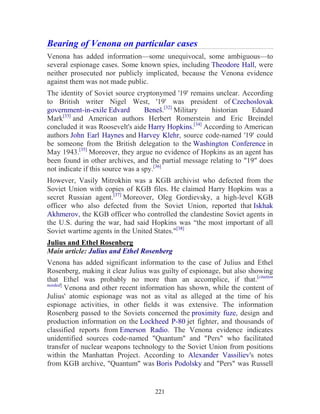 221
Bearing of Venona on particular cases
Venona has added information—some unequivocal, some ambiguous—to
several espionage cases. Some known spies, including Theodore Hall, were
neither prosecuted nor publicly implicated, because the Venona evidence
against them was not made public.
The identity of Soviet source cryptonymed '19' remains unclear. According
to British writer Nigel West, '19' was president of Czechoslovak
government-in-exile Edvard Beneš.[32]
Military historian Eduard
Mark[33]
and American authors Herbert Romerstein and Eric Breindel
concluded it was Roosevelt's aide Harry Hopkins.[34]
According to American
authors John Earl Haynes and Harvey Klehr, source code-named '19' could
be someone from the British delegation to the Washington Conference in
May 1943.[35]
Moreover, they argue no evidence of Hopkins as an agent has
been found in other archives, and the partial message relating to "19" does
not indicate if this source was a spy.[36]
However, Vasily Mitrokhin was a KGB archivist who defected from the
Soviet Union with copies of KGB files. He claimed Harry Hopkins was a
secret Russian agent.[37]
Moreover, Oleg Gordievsky, a high-level KGB
officer who also defected from the Soviet Union, reported that Iskhak
Akhmerov, the KGB officer who controlled the clandestine Soviet agents in
the U.S. during the war, had said Hopkins was “the most important of all
Soviet wartime agents in the United States."[38]
Julius and Ethel Rosenberg
Main article: Julius and Ethel Rosenberg
Venona has added significant information to the case of Julius and Ethel
Rosenberg, making it clear Julius was guilty of espionage, but also showing
that Ethel was probably no more than an accomplice, if that.[citation
needed]
Venona and other recent information has shown, while the content of
Julius' atomic espionage was not as vital as alleged at the time of his
espionage activities, in other fields it was extensive. The information
Rosenberg passed to the Soviets concerned the proximity fuze, design and
production information on the Lockheed P-80 jet fighter, and thousands of
classified reports from Emerson Radio. The Venona evidence indicates
unidentified sources code-named "Quantum" and "Pers" who facilitated
transfer of nuclear weapons technology to the Soviet Union from positions
within the Manhattan Project. According to Alexander Vassiliev's notes
from KGB archive, "Quantum" was Boris Podolsky and "Pers" was Russell
 