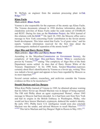 222
W. McNutt, an engineer from the uranium processing plant in Oak
Ridge.[39][40]
Klaus Fuchs
Main article: Klaus Fuchs
Venona is also responsible for the exposure of the atomic spy Klaus Fuchs.
The Venona documents released in 1950 disclose information about the
clandestine activities of Klaus Fuchs under his code names of CHARLES
and REST. During his time on the Manhattan Project, the NSA learned of
this relations with the KGB.[41]
On April 10, 1945, the Moscow office sent a
message to New York concerning Fuchs' contribution to the Soviet atomic
bomb development. This letter stated that Fuchs “is of great value," and his
reports “contain information received for the first time about the
electromagnetic method of separation of the atomic bomb." [42]
Alger Hiss and Harry Dexter White
Main articles: Alger Hiss and Harry Dexter White
According to the Moynihan Commission on Government Secrecy, the
complicity of both Alger Hiss and Harry Dexter White is conclusively
proven by Venona,[43][44]
stating "The complicity of Alger Hiss of the State
Department seems settled. As does that of Harry Dexter White of the
Treasury Department." In his 1998 book, Senator Moynihan expresses
certainty about Hiss's identification by Venona as a Soviet spy, writing "Hiss
was indeed a Soviet agent and appears to have been regarded by Moscow as
its most important."[45]
Several current authors, researchers, and archivists consider the Venona
evidence on Hiss to be inconclusive.[46]
Donald Maclean and Guy Burgess
When Kim Philby learned of Venona in 1949, he obtained advance warning
that his fellow Soviet spy Donald Maclean was in danger of being exposed.
The FBI told Philby about an agent cryptonymed 'Homer', whose 1945
message to Moscow had been decoded. As it had been sent from New York
and had its origins in the British Embassy in Washington, Philby, who
would not have known Maclean's cryptonym, deduced the sender's identity.
By early 1951, Philby knew U.S. intelligence would soon also conclude
Maclean was the sender, and advised Moscow to recall Maclean. [clarification
needed]
This led to Maclean and Guy Burgess' flight to Russia in May 1951.[47]
 