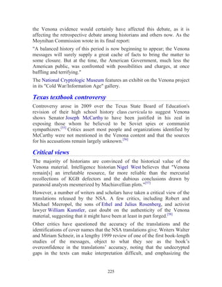 225
the Venona evidence would certainly have affected this debate, as it is
affecting the retrospective debate among historians and others now. As the
Moynihan Commission wrote in its final report:
"A balanced history of this period is now beginning to appear; the Venona
messages will surely supply a great cache of facts to bring the matter to
some closure. But at the time, the American Government, much less the
American public, was confronted with possibilities and charges, at once
baffling and terrifying."
The National Cryptologic Museum features an exhibit on the Venona project
in its "Cold War/Information Age" gallery.
Texas textbook controversy
Controversy arose in 2009 over the Texas State Board of Education's
revision of their high school history class curricula to suggest Venona
shows Senator Joseph McCarthy to have been justified in his zeal in
exposing those whom he believed to be Soviet spies or communist
sympathizers.[55]
Critics assert most people and organizations identified by
McCarthy were not mentioned in the Venona content and that the sources
for his accusations remain largely unknown.[56]
Critical views
The majority of historians are convinced of the historical value of the
Venona material. Intelligence historian Nigel West believes that "Venona
remain[s] an irrefutable resource, far more reliable than the mercurial
recollections of KGB defectors and the dubious conclusions drawn by
paranoid analysts mesmerized by Machiavellian plots."[57]
However, a number of writers and scholars have taken a critical view of the
translations released by the NSA. A few critics, including Robert and
Michael Meeropol, the sons of Ethel and Julius Rosenberg, and activist
lawyer William Kunstler, cast doubt on the authenticity of the Venona
material, suggesting that it might have been at least in part forged.[58]
Other critics have questioned the accuracy of the translations and the
identifications of cover names that the NSA translations give. Writers Walter
and Miriam Schneir, in a lengthy 1999 review of one of the first book-length
studies of the messages, object to what they see as the book’s
overconfidence in the translations’ accuracy, noting that the undecrypted
gaps in the texts can make interpretation difficult, and emphasizing the
 