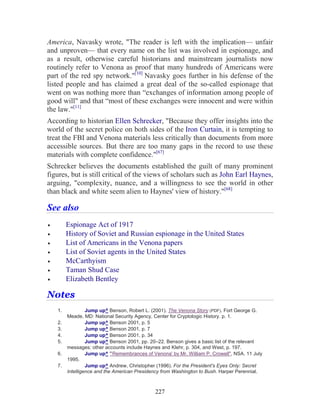 227
America, Navasky wrote, "The reader is left with the implication— unfair
and unproven— that every name on the list was involved in espionage, and
as a result, otherwise careful historians and mainstream journalists now
routinely refer to Venona as proof that many hundreds of Americans were
part of the red spy network."[10]
Navasky goes further in his defense of the
listed people and has claimed a great deal of the so-called espionage that
went on was nothing more than “exchanges of information among people of
good will" and that “most of these exchanges were innocent and were within
the law."[11]
According to historian Ellen Schrecker, "Because they offer insights into the
world of the secret police on both sides of the Iron Curtain, it is tempting to
treat the FBI and Venona materials less critically than documents from more
accessible sources. But there are too many gaps in the record to use these
materials with complete confidence."[67]
Schrecker believes the documents established the guilt of many prominent
figures, but is still critical of the views of scholars such as John Earl Haynes,
arguing, "complexity, nuance, and a willingness to see the world in other
than black and white seem alien to Haynes' view of history."[68]
See also
• Espionage Act of 1917
• History of Soviet and Russian espionage in the United States
• List of Americans in the Venona papers
• List of Soviet agents in the United States
• McCarthyism
• Taman Shud Case
• Elizabeth Bentley
Notes
1. Jump up^ Benson, Robert L. (2001). The Venona Story (PDF). Fort George G.
Meade, MD: National Security Agency, Center for Cryptologic History. p. 1.
2. Jump up^ Benson 2001, p. 5
3. Jump up^ Benson 2001, p. 7
4. Jump up^ Benson 2001, p. 34
5. Jump up^ Benson 2001, pp. 20–22. Benson gives a basic list of the relevant
messages; other accounts include Haynes and Klehr, p. 304, and West, p. 197.
6. Jump up^ "'Remembrances of Venona' by Mr. William P. Crowell", NSA. 11 July
1995.
7. Jump up^ Andrew, Christopher (1996). For the President's Eyes Only: Secret
Intelligence and the American Presidency from Washington to Bush. Harper Perennial.
 