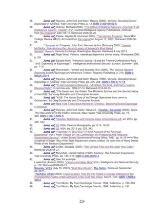 229
28. Jump up^ Haynes, John Earl and Klehr, Harvey (2000). Venona: Decoding Soviet
Espionage in America. Yale University Press. p. 12. ISBN 0-300-08462-5.
29. Jump up^ Warner, Michael (2000). "The Office of Strategic Services: America's First
Intelligence Agency; Chapter: X-2". Central Intelligence Agency Publications. Archived
from the original on 2007-05-10. Retrieved 2006-06-26.
30. Jump up^ Peake, Hayden B. (Summer 2000). "The Venona Progeny". Naval War
College Review LIII (3). Archived from the original on August 17, 2000. Retrieved 2006-06-
26.
31. ^ Jump up to:a b
Haynes, John Earl; Herman, Arthur (February 2000). "Joseph
McCarthy: Reexamining the Life and Legacy of America's Most Hated
Senator" (Speech). Venona Exchange. Washington: Haynes. Retrieved 4 July 2013.
32. Jump up^ Nigel West, Venona, największa tajemnica zimnej wojny, Warszawa 2006,
p.138.
33. Jump up^ Eduard Mark. "Venona's Source 19 and the Trident Conference of May
1943: Diplomacy or Espionage?". Intelligence and National Security. London, Summer 1998,
pp. 1–31
34. Jump up^ Romerstein, Herbert and Breindel, Eric (2000). The Venona Secrets:
Exposing Soviet Espionage and America's Traitors. Regnery Publishing. p. 214. ISBN 0-
89526-275-4.
35. Jump up^ Haynes, John Earl and Klehr, Harvey (1999). Venona: Decoding Soviet
Espionage in America. Yale University Press. pp. 205–206. ISBN 0-300-07771-8.
36. Jump up^ "H-Net Discussion Networks - VENONA, the KGB, and Harry Hopkins
[Haynes/Klehr]". H-net.msu.edu. 1999-07-14. Retrieved 2014-02-15.
37. Jump up^ "The Sword and the Shield: The Mitrokhin Archive and the Secret History
of the KGB," by Vasily Mitrokhin and Christopher Andrew.
38. Jump up^ "KGB: The Inside Story of Its Foreign Operations from Lenin to
Gorbachev," by Oleg Gordievsky and Christopher Andrew.
39. Jump up^ New York Times Book Review of "Venona - Decoding Soviet Espionage
in America"
40. Jump up^ Haynes, John Earl; Klehr, Harvey E.; Vassiliev, Alexander (2009). Spies:
The Rise and Fall of the KGB in America. New Haven: Yale University Press. pp. 73,
339. ISBN 0-300-12390-6.
41. Jump up^ Vassiliev-Notebooks-and-Venona-Index-Concordance.pdf, ed. 2013, pp:
325, 343
42. Jump up^ [1], NSA: Venona Monographs, pp: 8,14, 18-20
43. Jump up^ [2], NSA, ed. 2013, pp: 325, 343
44. Jump up^ "Appendix A; SECRECY; A Brief Account of the American
Experience" (PDF). From "Report Of The Commission On Protecting And Reducing
Government Secrecy". United States Government Printing Office. 1997. pp. A–37.[dead link]
"The
complicity of Alger Hiss of the State Department seems settled. As does that of Harry Dexter
White of the Treasury Department."
45. Jump up^ Linder, Douglas (2003). "The Venona Files and the Alger Hiss Case".
Retrieved 2006-06-27.
46. Jump up^ Moynihan, Daniel Patrick (1998). Secrecy: The American Experience.
Yale University Press. pp. 145–147. ISBN 0-300-08079-4.
47. Jump up^ See, for example:
Lowenthal (Autumn 2000). "Venona and Alger Hiss" (PDF). Intelligence and National Security.
p. 119. Retrieved2006-09-13.,
Navasky, Victor (July 16, 2001). "Cold War Ghosts". The Nation. Retrieved September
22, 2011.,
Theoharis, Athan (2002). Chasing Spies: How the FBI Failed in Counter-Intelligence But
Promoted the Politics of McCarthyism in the Cold War Years. Ivan R. Dee. ISBN 1-56663-
420-2.
48. Jump up^ Yuri Modin, My Five Cambridge Friends, 1994, Ballantine, p. 190–199
49. Jump up^ Yuri Modin, My Five Cambridge Friends, 1994, Ballantine, p. 191
 