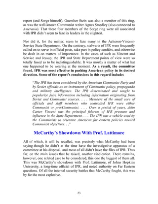 23
report (and Sorge himself), Guenther Stein was also a member of this ring,
as was the well-known Communist writer Agnes Smedley (also connected to
Amerasia). That these four members of the Sorge ring were all associated
with IPR didn’t seem to faze its leaders in the slightest.
Nor did it, for the matter, seem to faze many in the Acheson-Vincent-
Service State Department. On the contrary, stalwarts of IPR were frequently
called on to serve in official posts, take part in policy confabs, and otherwise
be dealt in on matters of importance. In the cases of such as Vincent and
Service and Jessup, the IPR and State Department points of view were so
totally fused as to be indistinguishable. It was mostly a matter of what hat
one happened to be wearing at the moment. As a result, the committee
found, IPR was most effective in pushing American policy in its desired
direction. Some of the report’s conclusions in this regard include:
“The IPR has been considered by the American Communist Party and
by Soviet officials as an instrument of Communist policy, propaganda
and military intelligence. The IPR disseminated and sought to
popularize false information including information originating from
Soviet and Communist sources. . . . Members of the small core of
officials and staff members who controlled IPR were either
Communist or pro-Communist. . . . Over a period of years, John
Carter Vincent was the principal fulcrum of IPR pressure and
influence in the State Department. . . . The IPR was a vehicle used by
the Communists to orientate American far eastern policies toward
Communist objectives. . .”
McCarthy’s Showdown With Prof. Lattimore
All of which, it will be recalled, was precisely what McCarthy had been
saying-though he didn’t at the time have the investigative apparatus of a
committee at his disposal, and most of all didn’t have the files of IPR. Thus
far, on the main issues that he raised, another vindication. There remains,
however, one related case to be considered, this one the biggest of them all.
This was McCarthy’s showdown with Prof. Lattimore, of Johns Hopkins
University, a long-time official of IPR, and noted authority on Far Eastern
questions. Of all the internal security battles that McCarthy fought, this was
by far the most explosive.
 