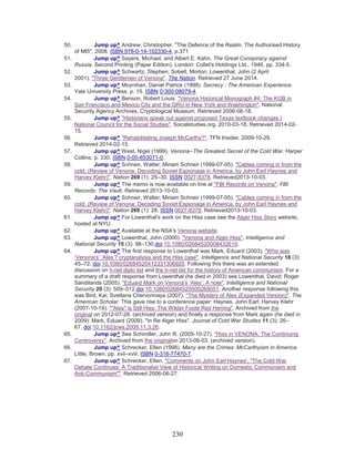 230
50. Jump up^ Andrew, Christopher. "The Defence of the Realm. The Authorised History
of MI5", 2008. ISBN 978-0-14-102330-4, p.371
51. Jump up^ Sayers, Michael, and Albert E. Kahn. The Great Conspiracy against
Russia. Second Printing (Paper Edition). London: Collet's Holdings Ltd., 1946, pp. 334-5.
52. Jump up^ Schwartz, Stephen; Sobell, Morton; Lowenthal, John (2 April
2001). "Three Gentlemen of Venona". The Nation. Retrieved 27 June 2014.
53. Jump up^ Moynihan, Daniel Patrick (1998). Secrecy : The American Experience.
Yale University Press. p. 15. ISBN 0-300-08079-4.
54. Jump up^ Benson, Robert Louis. "Venona Historical Monograph #4: The KGB in
San Francisco and Mexico City and the GRU in New York and Washington". National
Security Agency Archives, Cryptological Museum. Retrieved 2006-06-18.
55. Jump up^ "Historians speak out against proposed Texas textbook changes |
National Council for the Social Studies". Socialstudies.org. 2010-03-18. Retrieved 2014-02-
15.
56. Jump up^ "Rehabilitating Joseph McCarthy?". TFN Insider. 2009-10-29.
Retrieved 2014-02-15.
57. Jump up^ West, Nigel (1999). Venona--The Greatest Secret of the Cold War. Harper
Collins. p. 330. ISBN 0-00-653071-0.
58. Jump up^ Schneir, Walter; Miriam Schneir (1999-07-05). "Cables coming in from the
cold. (Review of Venona: Decoding Soviet Espionage in America, by John Earl Haynes and
Harvey Klehr)". Nation 269 (1): 25–30. ISSN 0027-8378. Retrieved2013-10-03.
59. Jump up^ The memo is now available on line at "FBI Records on Venona". FBI
Records: The Vault. Retrieved 2013-10-03.
60. Jump up^ Schneir, Walter; Miriam Schneir (1999-07-05). "Cables coming in from the
cold. (Review of Venona: Decoding Soviet Espionage in America, by John Earl Haynes and
Harvey Klehr)". Nation 269 (1): 28. ISSN 0027-8378. Retrieved2013-10-03.
61. Jump up^ For Lowenthal's work on the Hiss case see the Alger Hiss Story website,
hosted at NYU.
62. Jump up^ Available at the NSA's Venona website.
63. Jump up^ Lowenthal, John (2000). "Venona and Alger Hiss". Intelligence and
National Security 15 (3): 98–130.doi:10.1080/02684520008432619.
64. Jump up^ The first response to Lowenthal was Mark, Eduard (2003). "Who was
‘Venona's’ ‘Ales’? cryptanalysis and the Hiss case". Intelligence and National Security 18 (3):
45–72. doi:10.1080/02684520412331306920. Following this there was an extended
discussion on h-net diplo list and the h-net list for the history of American communism. For a
summary of a draft response from Lowenthal (he died in 2003) see Lowenthal, David; Roger
Sandilands (2005). "Eduard Mark on Venona's ‘Ales’: A note". Intelligence and National
Security 20 (3): 509–512.doi:10.1080/02684520500269051. Another response following this
was Bird, Kai; Svetlana Chervonnaya (2007). "The Mystery of Ales (Expanded Version)". The
American Scholar. This gave rise to a conference paper: Haynes, John Earl; Harvey Klehr
(2007-10-19). ""Ales" is Still Hiss: The Wilder Foote Red Herring". Archived from the
original on 2012-07-28. (archived version) and finally a response from Mark again (he died in
2009): Mark, Eduard (2009). "In Re Alger Hiss". Journal of Cold War Studies 11 (3): 26–
67. doi:10.1162/jcws.2009.11.3.26.
65. Jump up^ See Schindler, John R. (2005-10-27). "Hiss in VENONA: The Continuing
Controversy". Archived from the originalon 2013-06-03. (archived version).
66. Jump up^ Schrecker, Ellen (1998). Many are the Crimes: McCarthyism in America.
Little, Brown. pp. xvii–xviii. ISBN 0-316-77470-7.
67. Jump up^ Schrecker, Ellen. "Comments on John Earl Haynes', "The Cold War
Debate Continues: A Traditionalist View of Historical Writing on Domestic Communism and
Anti-Communism"". Retrieved 2006-06-27.
 