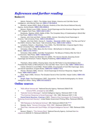 231
References and further reading
Books[edit]
• Aldrich, Richard J. (2001). The Hidden Hand: Britain, America and Cold War Secret
Intelligence. John Murray Pubs Ltd. ISBN 0-7195-5426-8.
• Bamford, James (2002). Body of Secrets: Anatomy of the Ultra-Secret National Security
Agency. Anchor Books. ISBN 0-385-49908-6.
• Benson, Robert Louis (1996). Venona: Soviet Espionage and the American Response 1939–
1957. Aegean Park Press. ISBN 0-89412-265-7.
• Budiansky, Stephen (2002). Battle of Wits: The Complete Story of Codebreaking in World War
II. Free Press. ISBN 0-7432-1734-9.
• Haynes, John Earl and Klehr, Harvey (2000). Venona: Decoding Soviet Espionage in
America. Yale University Press. ISBN 0-300-08462-5.
• Haynes, John Earl; Klehr, Harvey E.; Vassiliev, Alexander (2009). Spies: The Rise and Fall of
the KGB in America. New Haven: Yale University Press. ISBN 0-300-12390-6.
• Lamphere, Robert J.; Shachtman, Tom (1995). The FBI-KGB War: A Special Agent's Story.
Mercer University Press. ISBN 0-86554-477-8.
• Schrecker, Ellen (1998). Many Are the Crimes : McCarthyism in America. Little,
Brown. ISBN 0-316-77470-7.
• Schrecker, Ellen (2006). Cold War Triumphalism: The Misuse of History After the Fall of
Communism. New Press. ISBN 1-59558-083-2.
• Romerstein, Herbert and Breindel, Eric (2000). The Venona Secrets: Exposing Soviet
Espionage and America's Traitors. Regnery Publishing. ISBN 0-89526-275-4.
• Theoharis, Athan (2002). Chasing Spies: How the FBI Failed in Counterintelligence But
Promoted the Politics of McCarthyism in the Cold War Years. Ivan R. Dee. ISBN 1-56663-420-2.
• Trahair, Richard C.S and Miller, Robert (2009). Encyclopedia of Cold War Espionage, Spies,
and Secret Operations. Enigma Books. ISBN 978-1-929631-75-9.
• Warner, Michael (1996). Venona - Soviet Espionage & American Response. Aegean Park
Press. ISBN 0-89412-265-7.
• West, Nigel (1999). Venona--The Greatest Secret of the Cold War. Harper Collins. ISBN 0-00-
653071-0.
• Wright, Peter; Paul Greengrass (1987). Spycatcher: The Candid Autobiography of a Senior
Intelligence Officer. Viking. ISBN 0-670-82055-5.
Online sources
• "NSA official Venona site". National Security Agency. Retrieved 2006-07-09.
• Venona PDFs, arranged by date (NSA)
• "Selected Venona Messages". Central Intelligence Agency. Retrieved 2007-11-08.
• "The American Response to Soviet Espionage". CIA. 1996. Retrieved 2007-11-08.
• Daniel Patrick Moynihan, Chairman (1997). "Report of the Commission On Protecting And
Reducing Government Secrecy". United States Government Printing Office. Retrieved 2006-06-
18.
• "MI5 Releases to the National Archives". MI5. Retrieved 2006-07-09.[dead link]
• Naranjo, Denis. "Venona Chronology 1939–1996". Retrieved 2006-07-09.
• "Red Files: Interview with Cecil Philips, US Signal Intelligence Service". PBS. Retrieved 2006-
07-09.
• Benson, Robert L. "The Venona Story". National Security Agency. Archived from the
original on 2006-06-14. Retrieved 2006-06-18.
 