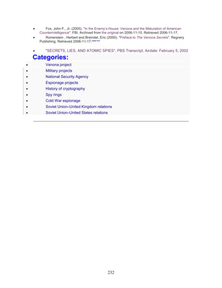 232
• Fox, John F., Jr. (2005). "In the Enemy’s House: Venona and the Maturation of American
Counterintelligence". FBI. Archived from the original on 2006-11-15. Retrieved 2006-11-17.
• Romerstein , Herbert and Breindel, Eric (2000). "Preface to The Venona Secrets". Regnery
Publishing. Retrieved 2006-11-17.[dead link]
• "SECRETS, LIES, AND ATOMIC SPIES", PBS Transcript, Airdate: February 5, 2002
Categories:
• Venona project
• Military projects
• National Security Agency
• Espionage projects
• History of cryptography
• Spy rings
• Cold War espionage
• Soviet Union–United Kingdom relations
• Soviet Union–United States relations
_____________________________________________________________
 