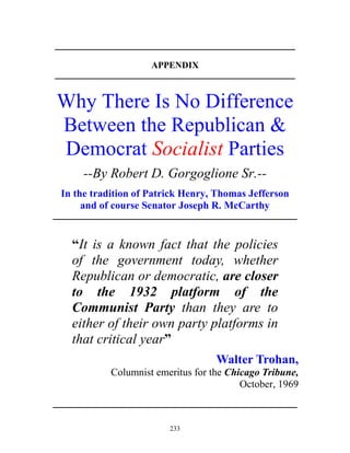 233
____________________________________________________________
APPENDIX
____________________________________________________________
Why There Is No Difference
Between the Republican &
Democrat Socialist Parties
--By Robert D. Gorgoglione Sr.--
In the tradition of Patrick Henry, Thomas Jefferson
and of course Senator Joseph R. McCarthy
_____________________________________________________________
“It is a known fact that the policies
of the government today, whether
Republican or democratic, are closer
to the 1932 platform of the
Communist Party than they are to
either of their own party platforms in
that critical year”
Walter Trohan,
Columnist emeritus for the Chicago Tribune,
October, 1969
_____________________________________________________________
 