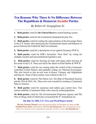 234
_____________________________________________________________
Ten Reasons Why There Is No Difference Between
The Republican & Democrat Socialist Parties
By Robert D. Gorgoglione Sr.
_____________________________________________________________
1. Both parties voted for the Federal Reserve central banking system.
2. Both parties voted for the Communist Graduated Income Tax.
3. Both parties voted for ending the representation of the Sovereign States
in the U.S. Senate, thus destroying the Constitutional checks and balances of
power between the Federal & State Governments.
4. Both parties voted for a declaration of war against Germany (WW I).
5. Both parties voted for FDR’s Socialistic “New Deal” by voting for
multiple socialist and unconstitutional legislative acts.
6. Both parties voted for freezing all trade with Japan while freezing all
her assets in the U.S. These acts led to the attack on Pearl Harbor & WW II.
7. Both parties voted for our coming under the control of the Communist
controlled United Nations and gradually ending our National Sovereignty.
This also forced us into no-win wars in Korea, Vietnam, and Afghanistan
and Iraq etc. None of these nations were a threat to the U.S.
8. Both parties voted for The Patriot Act, The Dept of Homeland Security
and the TSA & NSA. Etc. These acts were essential to creating a Communist
State in America.
9. Both parties voted for numerous and endless gun control laws. You
cannot establish a Communist State with a heavily armed population.
10. Both parties voted for The Environmental Protection Agency and The
War on Drugs, both of which have eviscerated the 4th
Amendment etc.
On July 14, 1969, U.S. News and World Report noted:
The late Norman Thomas, who ran unsuccessfully for President six times on the
Socialist Party ticket, observed in 1964 that the Democrats “have through the years
taken over measures once regarded as Socialist, but then so have the Republicans.”
_______________________________________________________________________
 