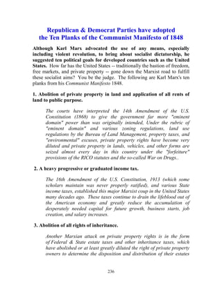 236
Republican & Democrat Parties have adopted
the Ten Planks of the Communist Manifesto of 1848
Although Karl Marx advocated the use of any means, especially
including violent revolution, to bring about socialist dictatorship, he
suggested ten political goals for developed countries such as the United
States. How far has the United States -- traditionally the bastion of freedom,
free markets, and private property -- gone down the Marxist road to fulfill
these socialist aims? You be the judge. The following are Karl Marx's ten
planks from his Communist Manifesto 1848.
1. Abolition of private property in land and application of all rents of
land to public purpose.
The courts have interpreted the 14th Amendment of the U.S.
Constitution (1868) to give the government far more "eminent
domain" power than was originally intended, Under the rubric of
"eminent domain" and various zoning regulations, land use
regulations by the Bureau of Land Management, property taxes, and
"environmental" excuses, private property rights have become very
diluted and private property in lands, vehicles, and other forms are
seized almost every day in this country under the "forfeiture"
provisions of the RICO statutes and the so-called War on Drugs..
2. A heavy progressive or graduated income tax.
The 16th Amendment of the U.S. Constitution, 1913 (which some
scholars maintain was never properly ratified), and various State
income taxes, established this major Marxist coup in the United States
many decades ago. These taxes continue to drain the lifeblood out of
the American economy and greatly reduce the accumulation of
desperately needed capital for future growth, business starts, job
creation, and salary increases.
3. Abolition of all rights of inheritance.
Another Marxian attack on private property rights is in the form
of Federal & State estate taxes and other inheritance taxes, which
have abolished or at least greatly diluted the right of private property
owners to determine the disposition and distribution of their estates
 
