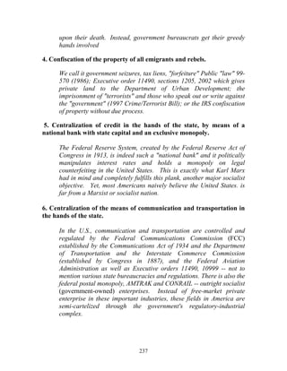 237
upon their death. Instead, government bureaucrats get their greedy
hands involved
4. Confiscation of the property of all emigrants and rebels.
We call it government seizures, tax liens, "forfeiture" Public "law" 99-
570 (1986); Executive order 11490, sections 1205, 2002 which gives
private land to the Department of Urban Development; the
imprisonment of "terrorists" and those who speak out or write against
the "government" (1997 Crime/Terrorist Bill); or the IRS confiscation
of property without due process.
5. Centralization of credit in the hands of the state, by means of a
national bank with state capital and an exclusive monopoly.
The Federal Reserve System, created by the Federal Reserve Act of
Congress in 1913, is indeed such a "national bank" and it politically
manipulates interest rates and holds a monopoly on legal
counterfeiting in the United States. This is exactly what Karl Marx
had in mind and completely fulfills this plank, another major socialist
objective. Yet, most Americans naively believe the United States. is
far from a Marxist or socialist nation.
6. Centralization of the means of communication and transportation in
the hands of the state.
In the U.S., communication and transportation are controlled and
regulated by the Federal Communications Commission (FCC)
established by the Communications Act of 1934 and the Department
of Transportation and the Interstate Commerce Commission
(established by Congress in 1887), and the Federal Aviation
Administration as well as Executive orders 11490, 10999 -- not to
mention various state bureaucracies and regulations. There is also the
federal postal monopoly, AMTRAK and CONRAIL -- outright socialist
(government-owned) enterprises. Instead of free-market private
enterprise in these important industries, these fields in America are
semi-cartelized through the government's regulatory-industrial
complex.
 