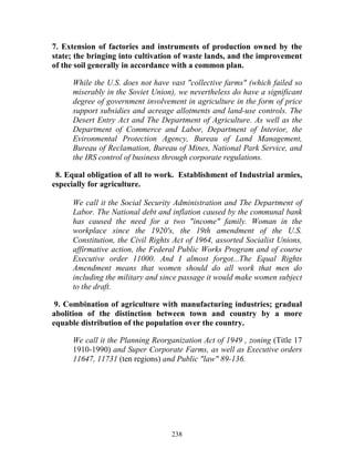 238
7. Extension of factories and instruments of production owned by the
state; the bringing into cultivation of waste lands, and the improvement
of the soil generally in accordance with a common plan.
While the U.S. does not have vast "collective farms" (which failed so
miserably in the Soviet Union), we nevertheless do have a significant
degree of government involvement in agriculture in the form of price
support subsidies and acreage allotments and land-use controls. The
Desert Entry Act and The Department of Agriculture. As well as the
Department of Commerce and Labor, Department of Interior, the
Evironmental Protection Agency, Bureau of Land Management,
Bureau of Reclamation, Bureau of Mines, National Park Service, and
the IRS control of business through corporate regulations.
8. Equal obligation of all to work. Establishment of Industrial armies,
especially for agriculture.
We call it the Social Security Administration and The Department of
Labor. The National debt and inflation caused by the communal bank
has caused the need for a two "income" family. Woman in the
workplace since the 1920's, the 19th amendment of the U.S.
Constitution, the Civil Rights Act of 1964, assorted Socialist Unions,
affirmative action, the Federal Public Works Program and of course
Executive order 11000. And I almost forgot...The Equal Rights
Amendment means that women should do all work that men do
including the military and since passage it would make women subject
to the draft.
9. Combination of agriculture with manufacturing industries; gradual
abolition of the distinction between town and country by a more
equable distribution of the population over the country.
We call it the Planning Reorganization Act of 1949 , zoning (Title 17
1910-1990) and Super Corporate Farms, as well as Executive orders
11647, 11731 (ten regions) and Public "law" 89-136.
 