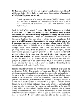 239
10. Free education for all children in government schools. Abolition of
children's factory labor in its present form. Combination of education
with industrial production, etc. etc.
People are being taxed to support what we call 'public' schools, which
train the young to work for the communal debt system. We also call it
the Department of Education, the NEA and Outcome Based
"Education.”
So, is the U.S. a "free country" today? Hardly! Not compared to what
it once was. Yet, very few Americans today challenge these Marxist
institutions, and there are virtually no politicians calling for their repeal
or even gradual phase-out. While the United States of America may still
have more freedoms than most other countries, we have nonetheless lost
many crucial liberties and have accepted the major socialist attacks on
freedom and private property as normal parts of our way of life. The
nation, whose founders included such individualists as Thomas Jefferson,
George Mason, James Madison, John Adams and Patrick Henry, has
gradually turned away from the principles of individual rights, limited
constitutional government, private property, and free markets and instead
we increasingly have embraced the failed ideas and nostrums of
socialism and fascism. We should hang our heads in shame for having
allowed the Republican & Democrat Parties to implement the goals and
program of communism in the United States. But, it is not too late to reverse
these pernicious burdens and instead enact pro-freedom reforms to put our
nation back on track again. It can be done.
In some ways the socialists and communists has a head start over us on the
pro-freedom Right. The enemies of American Liberty do admittedly
dominate the entertainment industry, television news media, and academia --
but we have the tremendous strategic advantage that reality (including man's
nature) is on our side; so, unlike the communist, socialists and "liberals"
(welfare-state fascists), we are not in the position of having to advocate a
system which constantly tries to "make water to go uphill" -- or force human
beings into a rigid utopian staitjacket based on the whims of some clique of
central planning bureaucrats. We know that individual liberty for peaceful
people within a constitutional republic works in practice; our country's
history demonstrates that. The piecemeal abandonment of those principles
and institutions which once made America great has proved to be a dead-end
road to failure. Such key statist achievements as the income tax,
 