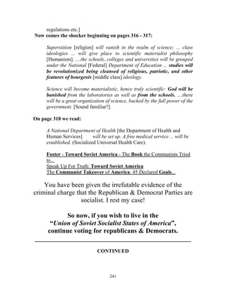 241
regulations etc.]
Now comes the shocker beginning on pages 316 - 317:
Superstition [religion] will vanish in the realm of science; ... class
ideologies ... will give place to scientific materialist philosophy
[Humanism]. ....the schools, colleges and universities will be grouped
under the National [Federal] Department of Education ... studies will
be revolutionized being cleansed of religious, patriotic, and other
features of bourgeois [middle class] ideology.
Science will become materialistic, hence truly scientific: God will be
banished from the laboratories as well as from the schools. ....there
will be a great organization of science, backed by the full power of the
government. [Sound familiar?]
On page 318 we read:
A National Department of Health [the Department of Health and
Human Services] will be set up. A free medical service ... will be
established. (Socialized Universal Health Care).
Foster - Toward Soviet America - The Book the Communists Tried
to...
Speak Up For Truth: Toward Soviet America
The Communist Takeover of America: 45 Declared Goals...
You have been given the irrefutable evidence of the
criminal charge that the Republican & Democrat Parties are
socialist. I rest my case!
So now, if you wish to live in the
“Union of Soviet Socialist States of America”,
continue voting for republicans & Democrats.
_______________________________________________
CONTINUED
 