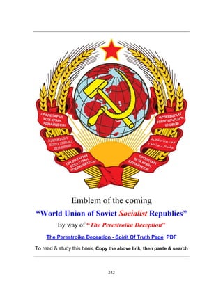 242
_____________________________________________________________
Emblem of the coming
“World Union of Soviet Socialist Republics”
By way of “The Perestroika Deception”
The Perestroika Deception - Spirit Of Truth Page PDF
To read & study this book, Copy the above link, then paste & search
_____________________________________________________________
 