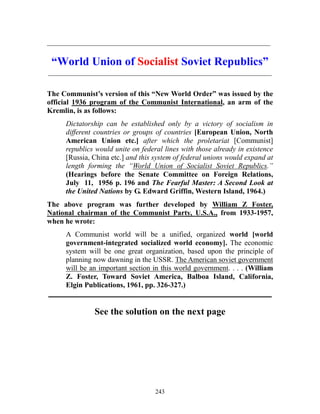 243
_____________________________________________________________
“World Union of Socialist Soviet Republics”
_____________________________________________________________
The Communist’s version of this “New World Order” was issued by the
official 1936 program of the Communist International, an arm of the
Kremlin, is as follows:
Dictatorship can be established only by a victory of socialism in
different countries or groups of countries [European Union, North
American Union etc.] after which the proletariat [Communist]
republics would unite on federal lines with those already in existence
[Russia, China etc.] and this system of federal unions would expand at
length forming the “World Union of Socialist Soviet Republics.”
(Hearings before the Senate Committee on Foreign Relations,
July 11, 1956 p. 196 and The Fearful Master: A Second Look at
the United Nations by G. Edward Griffin, Western Island, 1964.)
The above program was further developed by William Z Foster,
National chairman of the Communist Party, U.S.A., from 1933-1957,
when he wrote:
A Communist world will be a unified, organized world [world
government-integrated socialized world economy]. The economic
system will be one great organization, based upon the principle of
planning now dawning in the USSR. The American soviet government
will be an important section in this world government. . . . (William
Z. Foster, Toward Soviet America, Balboa Island, California,
Elgin Publications, 1961, pp. 326-327.)
_____________________________________________________________
See the solution on the next page
 
