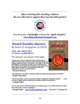 244
_____________________________________________________________
After reviewing this shocking evidence,
Do you still wish to support these two Socialist parties?
Join the party of principle without the “spirit of party”.
www.independentamericanparty.org
________________________________________
Toward Socialist America,
by Robert D. Gorgoglione Sr. (2013)
WHY ARE THESE MEN
IN TOTAL AGREEMENT?
The answers are found in this book.
“Every man's life is at the call of the nation and so
must be every man's property. We are living today in a
highly organized state of socialism. The state is all; the
individual is of importance only as he contributes to
the welfare of the state. His property is his only as the
State does not need it. He must hold his life and
possessions at the call of the State.”
--Bernard Baruch
“Everything for the State, nothing outside the State, Nothing above the State!”
--Benito Mussolini
“We are socialist, we are enemies of today's capitalistic economic system . . . , and
we are all determined to destroy this system under all conditions.”
--Adolph Hitler
“Every new local or federal public ownership project is an added nail in the coffin
that will finally contain capitalism.”
--Joseph Stalin www.archivepublishers.com Part of a 7 Volume Set
_______________________________________________________________________
 