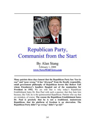 245
_____________________________________________________________
Republican Party,
Communist from the Start
By Alan Stang
February 1, 2008
www.NewsWithViews.com
_____________________________________________________________
Many patriots these days lament that the Republican Party has “lost its
way” and “gone wrong.” It has “diverged” from the fiscally responsible,
small government philosophy of Republican heroes like Robert Taft
whom Eisenhower’s handlers finagled out of the nomination for
President in 1952. We are told that is why today’s Republican
Establishment hates Dr. Ron Paul with such a passion; that they hate him
because, like Taft, he is the quintessential Republican. Patriots who say that
are mistaken, of course. The reason the Republican Establishment hates
Dr. Paul is precisely that he is not a traditional, mainstream
Republican, that his platform of freedom is an aberration. The
Republican Party didn’t “go wrong,” didn’t “go left.”
 