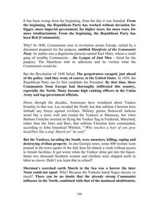 246
It has been wrong from the beginning, from the day it was founded. From
the beginning, the Republican Party has worked without deviation for
bigger, more imperial government, for higher taxes, for more wars, for
more totalitarianism. From the beginning, the Republican Party has
been Red [Communist].
Why? In 1848, Communists rose in revolution across Europe, united by a
document prepared for the purpose, entitled Manifesto of the Communist
Party. Its author was a degenerate parasite named Karl Marx, whom a small
gang of wealthy Communists – the League of Just Men – hired for the
purpose. The Manifesto told its adherents and its victims what the
Communists would do.
But the Revolution of 1848 failed. The perpetrators escaped, just ahead
of the police. And they went, of course, to the United States. In 1856, the
Republican Party ran its first candidate for President. By that time, these
Communists from Europe had thoroughly infiltrated this country,
especially the North. Many became high ranking officers in the Union
Army and top government officials.
Down through the decades, Americans have wondered about Yankee
brutality in that war. Lee invaded the North, but that sublime Christian hero
forbade any forays against civilians. Military genius Stonewall Jackson
stood like a stone wall and routed the Yankees at Manassas, but when
Barbara Frietchie insisted on flying the Yankee flag in Frederick, Maryland,
rather than the Stars and Bars, that sublime Christian hero commanded,
according to John Greenleaf Whittier, “‘Who touches a hair of yon gray
head/Dies like a dog! March on!’ he said.”
But the Yankees, invading the South, were monsters, killing, raping and
destroying civilian property. In one Georgia town, some 400 women were
penned in the town square in the July heat for almost a week without access
to female facilities. It got worse when the Yankee slime got into the liquor.
Some two thousand Southern women and children were shipped north to
labor as slaves. Didn’t you learn that in school?
Sherman’s scorched earth March to the Sea was a horror the later
Nazis could not equal. Why? Because the Yankees hated Negro slavery so
much? There can be no doubt that the already strong Communist
influence in the North, combined with that of the maniacal abolitionists,
 