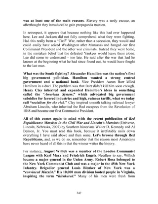 247
was at least one of the main reasons. Slavery was a tardy excuse, an
afterthought they introduced to gain propaganda traction.
In retrospect, it appears that because nothing like this had ever happened
here, Lee and Jackson did not fully comprehend what they were fighting.
Had this really been a “Civil” War, rather than a secession, they would and
could easily have seized Washington after Manassas and hanged our first
Communist President and the other war criminals. Instead they went home,
in the mistaken belief that the defeated Yankees would leave them alone.
Lee did come to understand – too late. He said after the war that had he
known at the beginning what he had since found out, he would have fought
to the last man.
What was the South fighting? Alexander Hamilton was the nation’s first
big government politician. Hamilton wanted a strong central
government and a national bank. Vice President Aaron Burr killed
Hamilton in a duel. The problem was that Burr didn’t kill him soon enough.
Henry Clay inherited and expanded Hamilton’s ideas in something
called the “American System,” which advocated big government
subsidies for favored industries and high, ruinous tariffs, what we today
call “socialism for the rich.” Clay inspired smooth talking railroad lawyer
Abraham Lincoln, who inherited the Red escapees from the Revolution of
1848 and became our first Communist President.
All of this comes again to mind with the recent publication of Red
Republicans: Marxism in the Civil War and Lincoln’s Marxists (Universe,
Lincoln, Nebraska, 2007) by Southern historians Walter D. Kennedy and Al
Benson, Jr. You must read this book, because it irrefutably nails down
everything I have said above and then some. Let’s browse through Red
Republicans, and, as we do so, remember that the reason most Americans
have never heard of all this is that the winner writes the history.
For instance, August Willich was a member of the London Communist
League with Karl Marx and Friedrich Engels. Needless to say, Willich
became a major general in the Union Army. Robert Rosa belonged to
the New York Communist Club and was a major in the 45th New York
Infantry. Brigadier general Louis Blenker of New York was a
“convinced Marxist.” His 10,000 man division looted people in Virginia,
inspiring the term “Blenkered.” Many of his men were fresh from
 