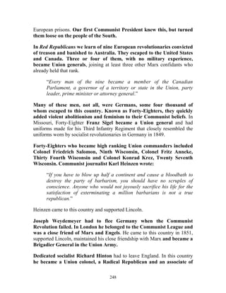 248
European prisons. Our first Communist President knew this, but turned
them loose on the people of the South.
In Red Republicans we learn of nine European revolutionaries convicted
of treason and banished to Australia. They escaped to the United States
and Canada. Three or four of them, with no military experience,
became Union generals, joining at least three other Marx confidants who
already held that rank.
“Every man of the nine became a member of the Canadian
Parliament, a governor of a territory or state in the Union, party
leader, prime minister or attorney general.”
Many of these men, not all, were Germans, some four thousand of
whom escaped to this country. Known as Forty-Eighters, they quickly
added violent abolitionism and feminism to their Communist beliefs. In
Missouri, Forty-Eighter Franz Sigel became a Union general and had
uniforms made for his Third Infantry Regiment that closely resembled the
uniforms worn by socialist revolutionaries in Germany in 1849.
Forty-Eighters who became high ranking Union commanders included
Colonel Friedrich Salomon, Ninth Wisconsin, Colonel Fritz Anneke,
Thirty Fourth Wisconsin and Colonel Konrad Krez, Twenty Seventh
Wisconsin. Communist journalist Karl Heinzen wrote:
“If you have to blow up half a continent and cause a bloodbath to
destroy the party of barbarism, you should have no scruples of
conscience. Anyone who would not joyously sacrifice his life for the
satisfaction of exterminating a million barbarians is not a true
republican.”
Heinzen came to this country and supported Lincoln.
Joseph Weydemeyer had to flee Germany when the Communist
Revolution failed. In London he belonged to the Communist League and
was a close friend of Marx and Engels. He came to this country in 1851,
supported Lincoln, maintained his close friendship with Marx and became a
Brigadier General in the Union Army.
Dedicated socialist Richard Hinton had to leave England. In this country
he became a Union colonel, a Radical Republican and an associate of
 