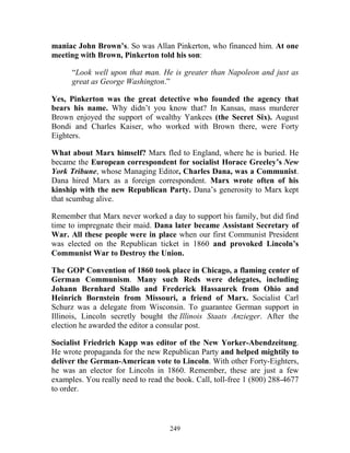 249
maniac John Brown’s. So was Allan Pinkerton, who financed him. At one
meeting with Brown, Pinkerton told his son:
“Look well upon that man. He is greater than Napoleon and just as
great as George Washington.”
Yes, Pinkerton was the great detective who founded the agency that
bears his name. Why didn’t you know that? In Kansas, mass murderer
Brown enjoyed the support of wealthy Yankees (the Secret Six). August
Bondi and Charles Kaiser, who worked with Brown there, were Forty
Eighters.
What about Marx himself? Marx fled to England, where he is buried. He
became the European correspondent for socialist Horace Greeley’s New
York Tribune, whose Managing Editor, Charles Dana, was a Communist.
Dana hired Marx as a foreign correspondent. Marx wrote often of his
kinship with the new Republican Party. Dana’s generosity to Marx kept
that scumbag alive.
Remember that Marx never worked a day to support his family, but did find
time to impregnate their maid. Dana later became Assistant Secretary of
War. All these people were in place when our first Communist President
was elected on the Republican ticket in 1860 and provoked Lincoln’s
Communist War to Destroy the Union.
The GOP Convention of 1860 took place in Chicago, a flaming center of
German Communism. Many such Reds were delegates, including
Johann Bernhard Stallo and Frederick Hassaurek from Ohio and
Heinrich Bornstein from Missouri, a friend of Marx. Socialist Carl
Schurz was a delegate from Wisconsin. To guarantee German support in
Illinois, Lincoln secretly bought the Illinois Staats Anzieger. After the
election he awarded the editor a consular post.
Socialist Friedrich Kapp was editor of the New Yorker-Abendzeitung.
He wrote propaganda for the new Republican Party and helped mightily to
deliver the German-American vote to Lincoln. With other Forty-Eighters,
he was an elector for Lincoln in 1860. Remember, these are just a few
examples. You really need to read the book. Call, toll-free 1 (800) 288-4677
to order.
 
