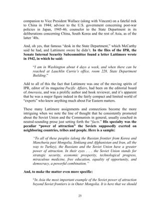 25
companion to Vice President Wallace (along with Vincent) on a fateful trek
to China in 1944; advisor to the U.S. government concerning post-war
policies in Japan, 1945-46; counselor to the State Department in its
deliberations concerning China, South Korea and the rest of Asia, as of the
latter ’40s.
And, oh yes, that famous “desk in the State Department,” which McCarthy
said he had, and Lattimore swore he didn’t. In the files of the IPR, the
Senate Internal Security Subcommittee found a letter Lattimore wrote
in 1942, in which he said:
“I am in Washington about 4 days a week, and when there can be
reached at Lauchlin Currie’s office, room 228, State Department
Building.”
Add to all of this the fact that Lattimore was one of the moving spirits of
IPR, editor of its magazine Pacific Affairs, had been on the editorial board
of Amerasia, and was a prolific author and book reviewer, and it’s apparent
that he was a major figure indeed in the fairly compact and limited world of
“experts” who knew anything much about Far Eastern matters.
These many Lattimore assignments and connections become the more
intriguing when we note the line of thought that he consistently promoted
about the Soviet Union and the Communists in general, usually couched in
neutral-sounding prose just setting forth the “facts.” His specialty was the
peculiar “power of attraction” the Soviets supposedly exerted on
neighboring countries, tribes and people. Here is a sample:
“To all of these peoples (along the Russian frontier from Korea and
Manchuria past Mongolia, Sinkiang and Afghanistan and Iran, all the
way to Turkey), the Russians and the Soviet Union have a greater
power of attraction. In their eyes . . . the Soviet Union stands for
strategic security, economic prosperity, technological progress,
miraculous medicine, free education, equality of opportunity, and
democracy, a powerful combination.”
And, to make the matter even more specific:
“In Asia the most important example of the Soviet power of attraction
beyond Soviet frontiers is in Outer Mongolia. It is here that we should
 