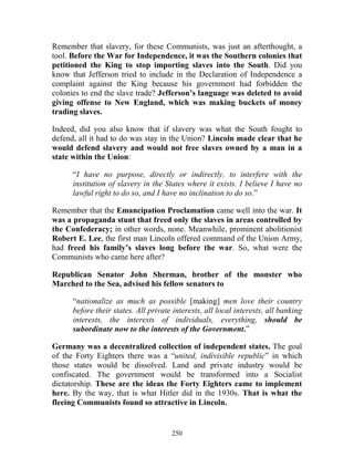 250
Remember that slavery, for these Communists, was just an afterthought, a
tool. Before the War for Independence, it was the Southern colonies that
petitioned the King to stop importing slaves into the South. Did you
know that Jefferson tried to include in the Declaration of Independence a
complaint against the King because his government had forbidden the
colonies to end the slave trade? Jefferson’s language was deleted to avoid
giving offense to New England, which was making buckets of money
trading slaves.
Indeed, did you also know that if slavery was what the South fought to
defend, all it had to do was stay in the Union? Lincoln made clear that he
would defend slavery and would not free slaves owned by a man in a
state within the Union:
“I have no purpose, directly or indirectly, to interfere with the
institution of slavery in the States where it exists. I believe I have no
lawful right to do so, and I have no inclination to do so.”
Remember that the Emancipation Proclamation came well into the war. It
was a propaganda stunt that freed only the slaves in areas controlled by
the Confederacy; in other words, none. Meanwhile, prominent abolitionist
Robert E. Lee, the first man Lincoln offered command of the Union Army,
had freed his family’s slaves long before the war. So, what were the
Communists who came here after?
Republican Senator John Sherman, brother of the monster who
Marched to the Sea, advised his fellow senators to
“nationalize as much as possible [making] men love their country
before their states. All private interests, all local interests, all banking
interests, the interests of individuals, everything, should be
subordinate now to the interests of the Government.”
Germany was a decentralized collection of independent states. The goal
of the Forty Eighters there was a “united, indivisible republic” in which
those states would be dissolved. Land and private industry would be
confiscated. The government would be transformed into a Socialist
dictatorship. These are the ideas the Forty Eighters came to implement
here. By the way, that is what Hitler did in the 1930s. That is what the
fleeing Communists found so attractive in Lincoln.
 