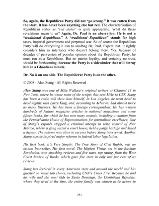 251
So, again, the Republican Party did not “go wrong.” It was rotten from
the start. It has never been anything else but red. The characterization of
Republican states as “red states” is quite appropriate. What do these
revelations mean to us? Again, Dr. Paul is an aberration. He is not a
“traditional Republican.” A “traditional Republican” stands for high
taxes, imperial government and perpetual war. So of course the Republican
Party will do everything it can to sandbag Dr. Paul. Expect that. It rightly
considers him an interloper who doesn’t belong there. Yes, because of
decades of perversion of popular opinion about the Republican Party, he
must run as a Republican. But no patriot loyalty, and certainly no trust,
should be forthcoming, because the Party is a sidewinder that will betray
him in a Ghouliani minute.
Dr. No is on one side. The Republicrat Party is on the other.
© 2008 - Alan Stang - All Rights Reserved
Alan Stang was one of Mike Wallace’s original writers at Channel 13 in
New York, where he wrote some of the scripts that sent Mike to CBS. Stang
has been a radio talk show host himself. In Los Angeles, he went head to
head nightly with Larry King, and, according to Arbitron, had almost twice
as many listeners. He has been a foreign correspondent. He has written
hundreds of feature magazine articles in national magazines and some
fifteen books, for which he has won many awards, including a citation from
the Pennsylvania House of Representatives for journalistic excellence. One
of Stang’s exposés stopped a criminal attempt to seize control of New
Mexico, where a gang seized a court house, held a judge hostage and killed
a deputy. The scheme was close to success before Stang intervened. Another
Stang exposé inspired major reforms in federal labor legislation.
His first book, it’s Very Simple: The True Story of Civil Rights, was an
instant best-seller. His first novel, The Highest Virtue, set in the Russian
Revolution, won smashing reviews and five stars, top rating, from the West
Coast Review of Books, which gave five stars in only one per cent of its
reviews.
Stang has lectured in every American state and around the world and has
guested on many top shows, including CNN’s Cross Fire. Because he and
his wife had the most kids in Santo Domingo, the Dominican Republic,
where they lived at the time, the entire family was chosen to be actors in
 