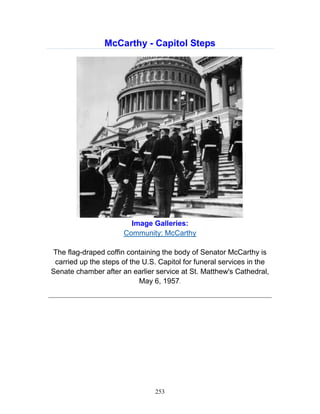 253
McCarthy - Capitol Steps
Image Galleries:
Community: McCarthy
The flag-draped coffin containing the body of Senator McCarthy is
carried up the steps of the U.S. Capitol for funeral services in the
Senate chamber after an earlier service at St. Matthew's Cathedral,
May 6, 1957.
_____________________________________________________________
 