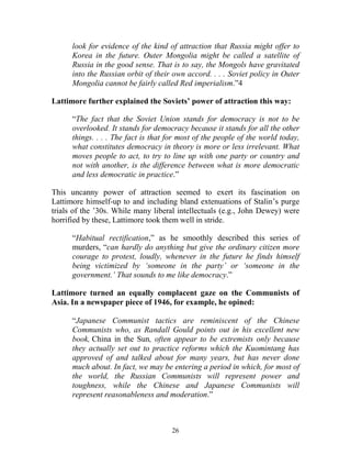 26
look for evidence of the kind of attraction that Russia might offer to
Korea in the future. Outer Mongolia might be called a satellite of
Russia in the good sense. That is to say, the Mongols have gravitated
into the Russian orbit of their own accord. . . . Soviet policy in Outer
Mongolia cannot be fairly called Red imperialism.”4
Lattimore further explained the Soviets’ power of attraction this way:
“The fact that the Soviet Union stands for democracy is not to be
overlooked. It stands for democracy because it stands for all the other
things. . . . The fact is that for most of the people of the world today,
what constitutes democracy in theory is more or less irrelevant. What
moves people to act, to try to line up with one party or country and
not with another, is the difference between what is more democratic
and less democratic in practice.”
This uncanny power of attraction seemed to exert its fascination on
Lattimore himself-up to and including bland extenuations of Stalin’s purge
trials of the ’30s. While many liberal intellectuals (e.g., John Dewey) were
horrified by these, Lattimore took them well in stride.
“Habitual rectification,” as he smoothly described this series of
murders, “can hardly do anything but give the ordinary citizen more
courage to protest, loudly, whenever in the future he finds himself
being victimized by ‘someone in the party’ or ‘someone in the
government.’ That sounds to me like democracy.”
Lattimore turned an equally complacent gaze on the Communists of
Asia. In a newspaper piece of 1946, for example, he opined:
“Japanese Communist tactics are reminiscent of the Chinese
Communists who, as Randall Gould points out in his excellent new
book, China in the Sun, often appear to be extremists only because
they actually set out to practice reforms which the Kuomintang has
approved of and talked about for many years, but has never done
much about. In fact, we may be entering a period in which, for most of
the world, the Russian Communists will represent power and
toughness, while the Chinese and Japanese Communists will
represent reasonableness and moderation.”
 